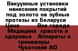 Вакуумные установки нанесения покрытий под золото на зубные протезы из Беларуси › Цена ­ 100 - Все города Медицина, красота и здоровье » Аппараты и тренажеры   . Чукотский АО